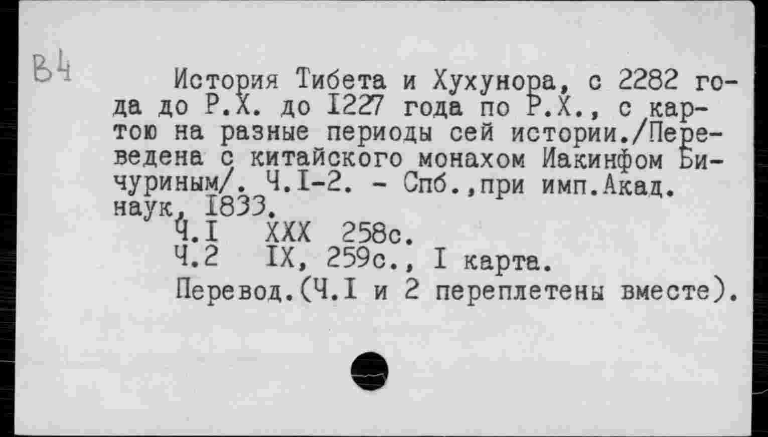 ﻿История Тибета и Хухунора, с 2282 года до Р.л. до 1227 года по Р.Х., с картою на разные периоды сей истории./Переведена с китайского монахом Иакинфом Бичуриным/. Ч.І-2. - Спб.,при имп.Акад. наук. 1833.
4.1	XXX 258с.
4.2	IX, 259с., I карта.
Перевод.(Ч.І и 2 переплетены вместе).